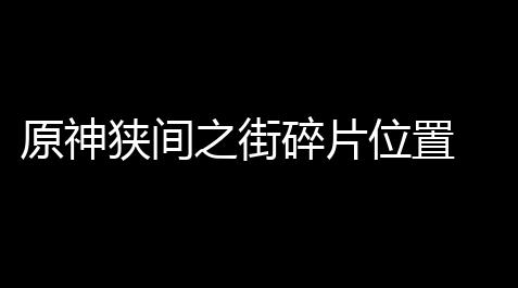 原神狭间之街碎片位置 狭间之街碎片得到方式,三国志战略版灵犀客户端官网