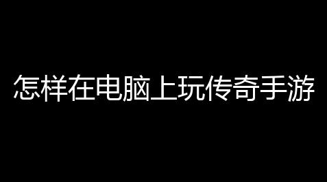 怎样在电脑上玩传奇手游 (传奇电脑版免费游戏),fgo辅助吧