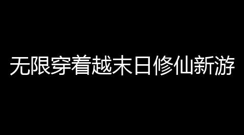 无限穿着越末日修仙新游《仙界大掌门》全平台预约现已打开 逼真的修真掌门模拟器,透视镜工具app