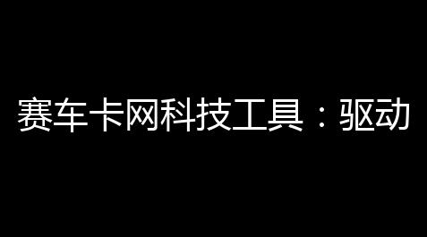 赛车卡网科技工具：驱动竞技升级的智能引擎,深空之眼辅助操作